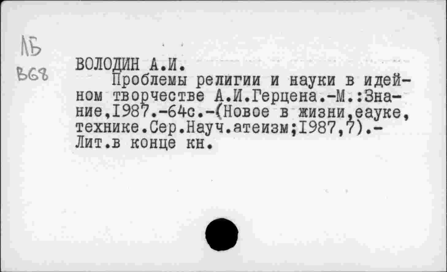 ﻿ВОЛОДИН А.И.
Проблемы религии и науки в идей ном творчестве А.И.Герцена.-М.:Знание,1987.-64с.-(Новое в жизни.еауке технике.Сер.Науч.атеизм;1987,7).-Лит.в конце кн.